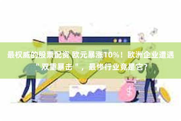 最权威的股票配资 欧元暴涨10%！欧洲企业遭遇＂双重暴击＂，最惨行业竟是它？