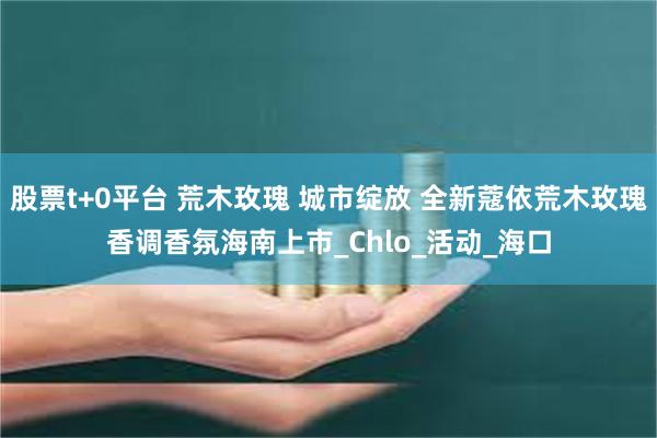 股票t+0平台 荒木玫瑰 城市绽放 全新蔻依荒木玫瑰香调香氛海南上市_Chlo_活动_海口