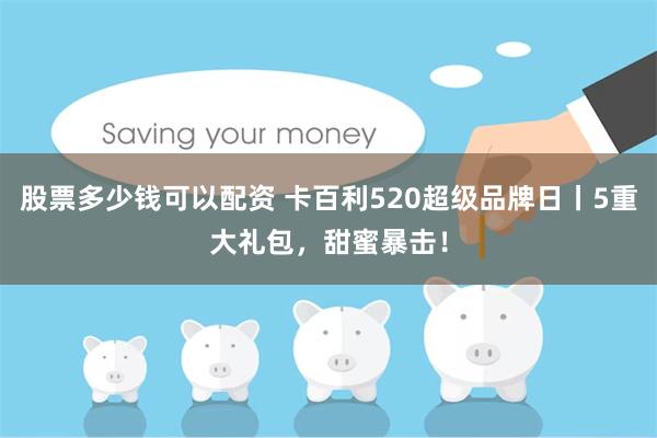股票多少钱可以配资 卡百利520超级品牌日丨5重大礼包，甜蜜暴击！