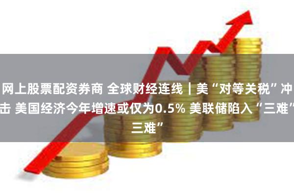 网上股票配资券商 全球财经连线｜美“对等关税”冲击 美国经济今年增速或仅为0.5% 美联储陷入“三难”