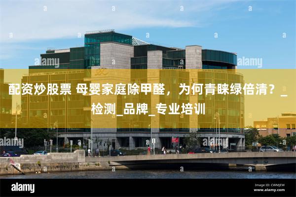配资炒股票 母婴家庭除甲醛，为何青睐绿倍清？_检测_品牌_专业培训