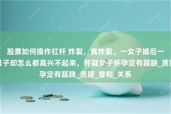 股票如何操作杠杆 炸裂，真炸裂。一女子婚后一周有喜了，男子却怎么都高兴不起来，怀疑女子怀孕定有蹊跷_质疑_曾和_关系