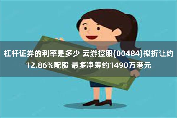 杠杆证券的利率是多少 云游控股(00484)拟折让约12.86%配股 最多净筹约1490万港元