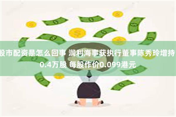 股市配资是怎么回事 润利海事获执行董事陈秀玲增持10.4万股 每股作价0.099港元
