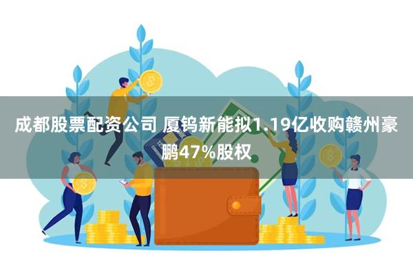 成都股票配资公司 厦钨新能拟1.19亿收购赣州豪鹏47%股权