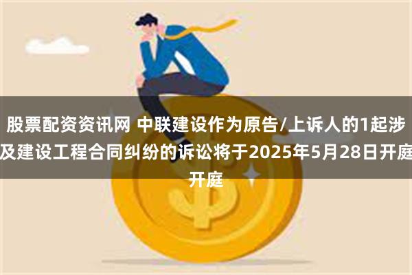 股票配资资讯网 中联建设作为原告/上诉人的1起涉及建设工程合同纠纷的诉讼将于2025年5月28日开庭