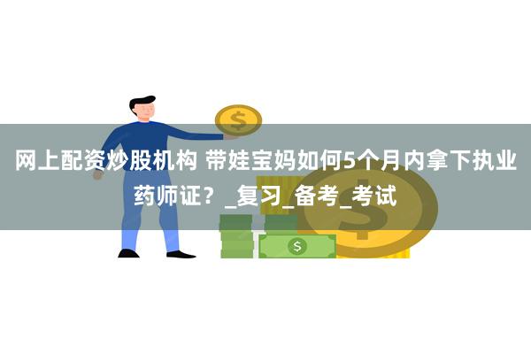 网上配资炒股机构 带娃宝妈如何5个月内拿下执业药师证？_复习_备考_考试