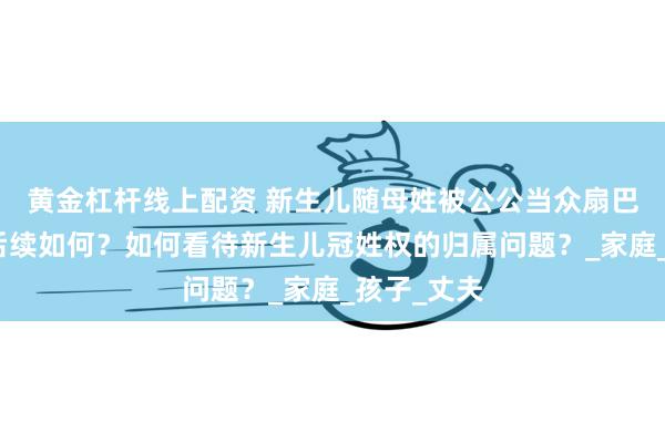 黄金杠杆线上配资 新生儿随母姓被公公当众扇巴掌，此事后续如何？如何看待新生儿冠姓权的归属问题？_家庭_孩子_丈夫