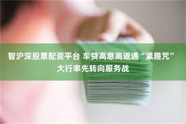 智沪深股票配资平台 车贷高息高返遇“紧箍咒” 大行率先转向服务战