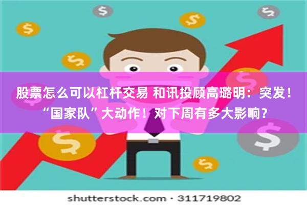 股票怎么可以杠杆交易 和讯投顾高璐明：突发！“国家队”大动作！对下周有多大影响？
