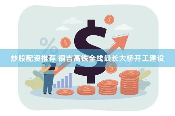炒股配资推荐 铜吉高铁全线最长大桥开工建设