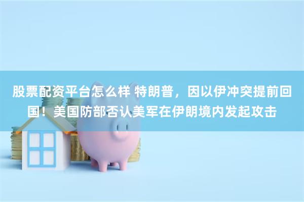 股票配资平台怎么样 特朗普，因以伊冲突提前回国！美国防部否认美军在伊朗境内发起攻击