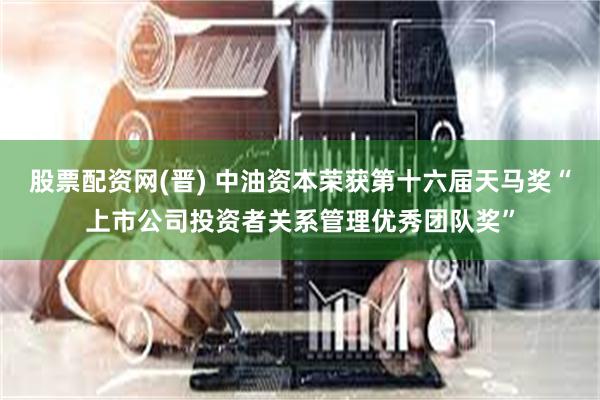 股票配资网(晋) 中油资本荣获第十六届天马奖“上市公司投资者关系管理优秀团队奖”
