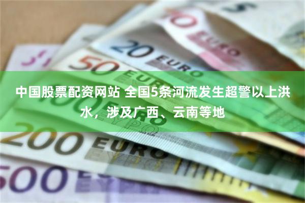 中国股票配资网站 全国5条河流发生超警以上洪水，涉及广西、云南等地