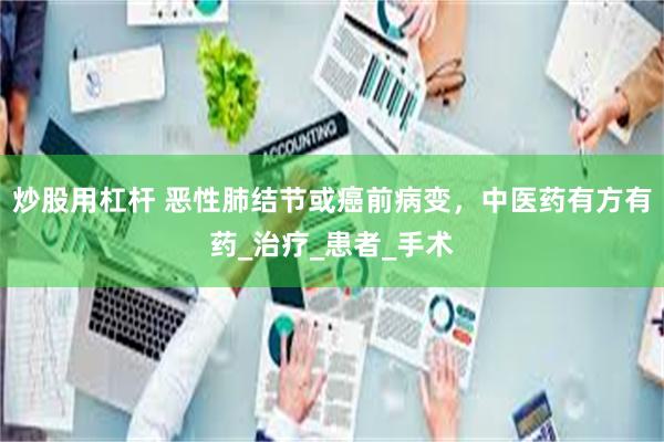 炒股用杠杆 恶性肺结节或癌前病变，中医药有方有药_治疗_患者_手术