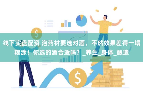 线下实盘配资 泡药材要选对酒，不然效果差得一塌糊涂！你选的酒合适吗？_养生_身体_酿造